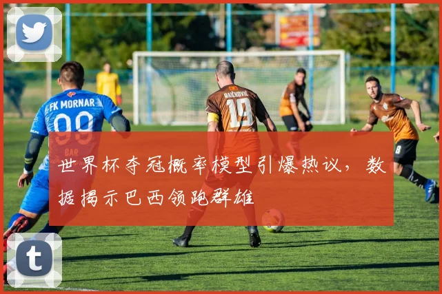 世界杯夺冠概率模型引爆热议，数据揭示巴西领跑群雄