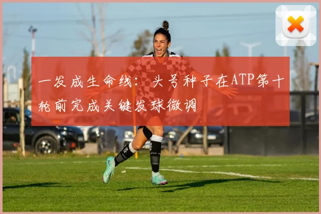 一发成生命线：头号种子在ATP第十轮前完成关键发球微调