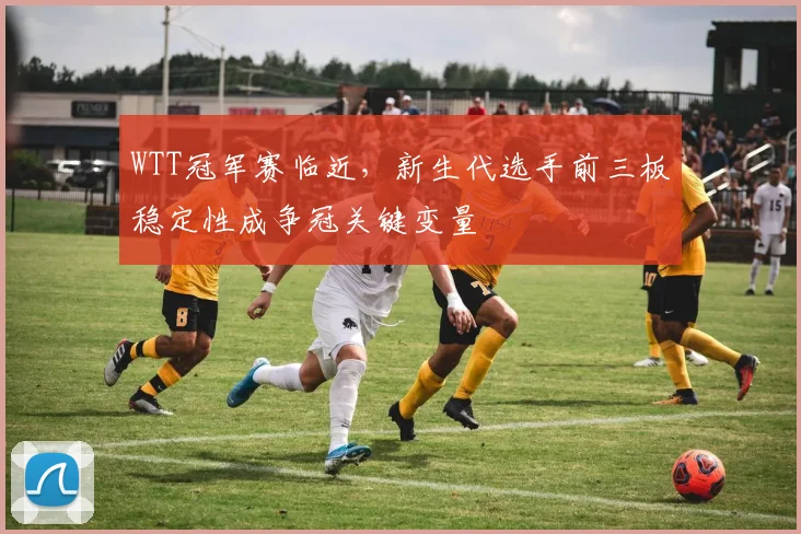 WTT冠军赛临近，新生代选手前三板稳定性成争冠关键变量