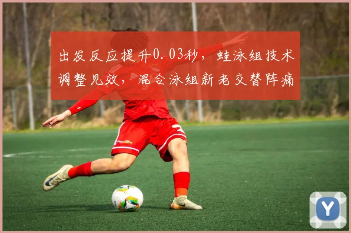 出发反应提升0.03秒,蛙泳组技术调整见效,混合泳组新老交替阵痛待解