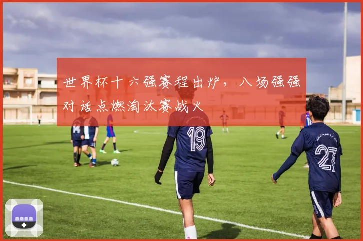 世界杯十六强赛程出炉，八场强强对话点燃淘汰赛战火