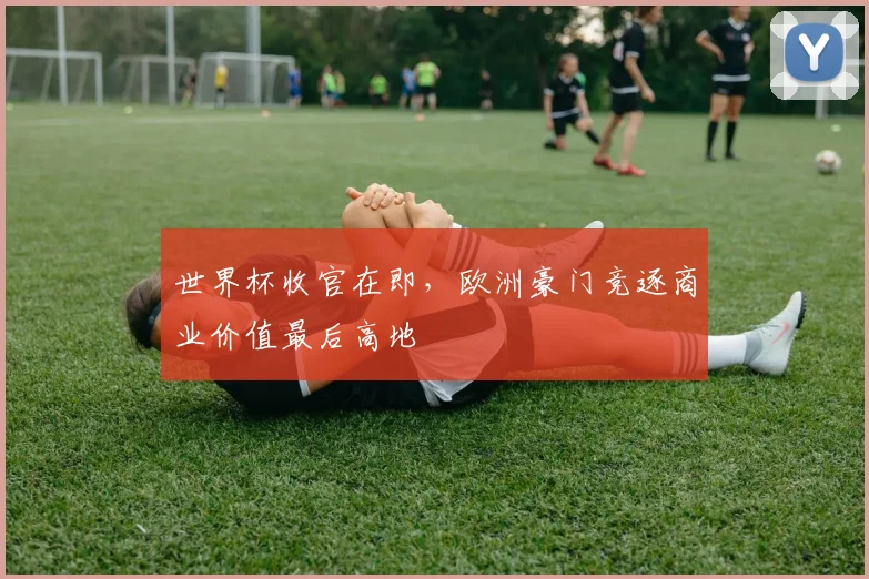 世界杯收官在即,欧洲豪门竞逐商业价值最后高地