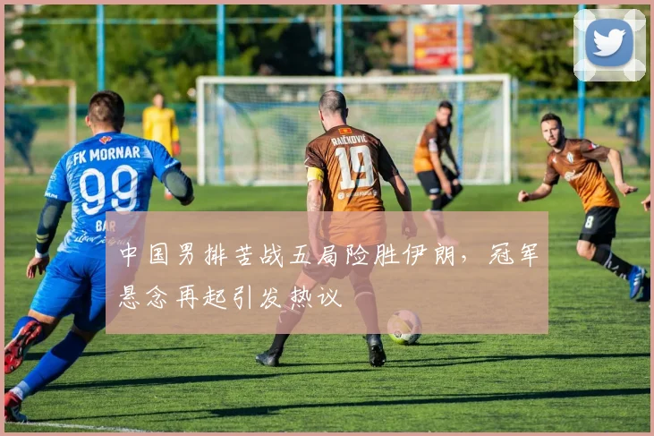 中国男排苦战五局险胜伊朗，冠军悬念再起引发热议