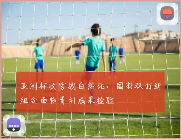 亚洲杯收官战白热化,国羽双打新组合面临青训成果检验
