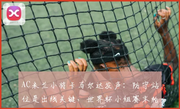 AC米兰小将卡马尔达发声：防守站位是出线关键，世界杯小组赛末轮迎生死战