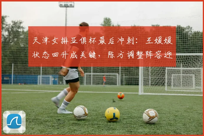 天津女排亚俱杯最后冲刺:王媛媛状态回升成关键,陈方调整阵容迎生死战