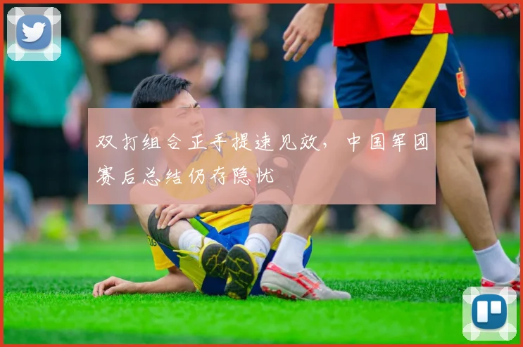 双打组合正手提速见效，中国军团赛后总结仍存隐忧