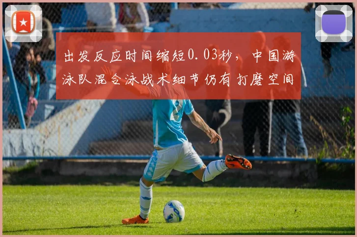 出发反应时间缩短0.03秒,中国游泳队混合泳战术细节仍有打磨空间