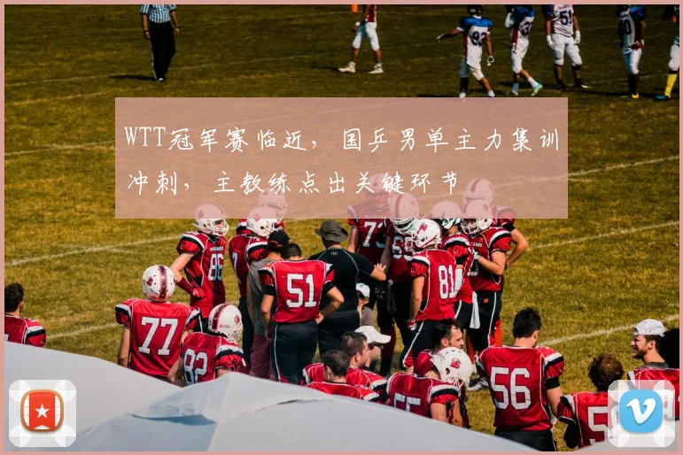 WTT冠军赛临近,国乒男单主力集训冲刺,主教练点出关键环节