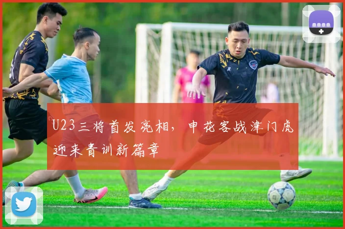 U23三将首发亮相，申花客战津门虎迎来青训新篇章