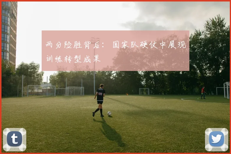 两分险胜背后：国家队硬仗中展现训练转型成果