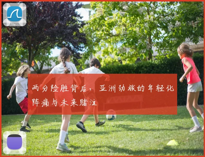 两分险胜背后，亚洲劲旅的年轻化阵痛与未来赌注