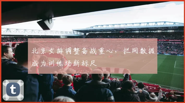 北京女排调整备战重心,拦网数据成为训练场新标尺