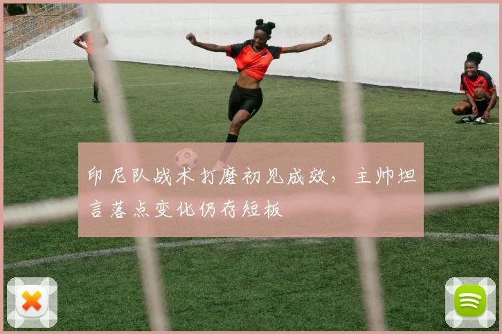 印尼队战术打磨初见成效,主帅坦言落点变化仍存短板