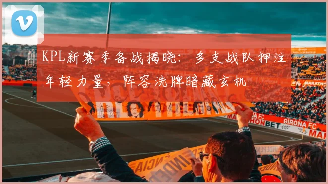 KPL新赛季备战揭晓:多支战队押注年轻力量,阵容洗牌暗藏玄机
