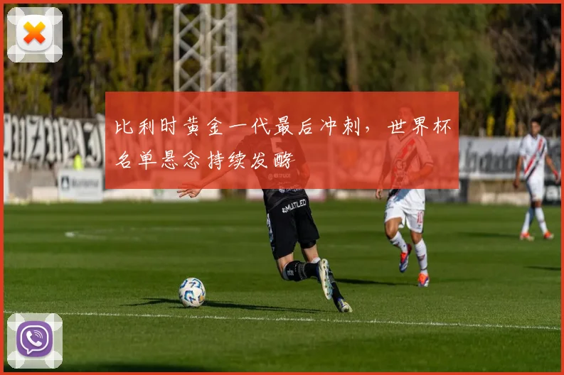 比利时黄金一代最后冲刺,世界杯名单悬念持续发酵