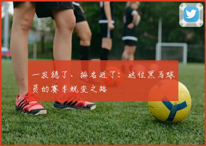 一发稳了、排名近了：这位黑马球员的赛季蜕变之路