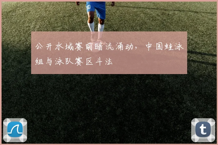 公开水域赛前暗流涌动,中国蛙泳组与泳队赛区斗法