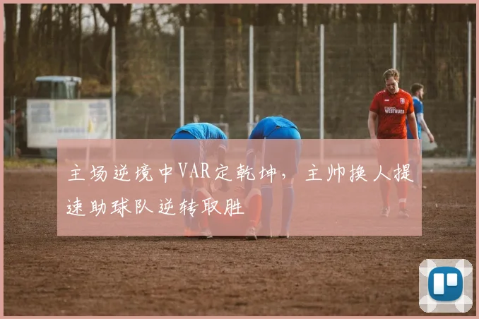 主场逆境中VAR定乾坤，主帅换人提速助球队逆转取胜