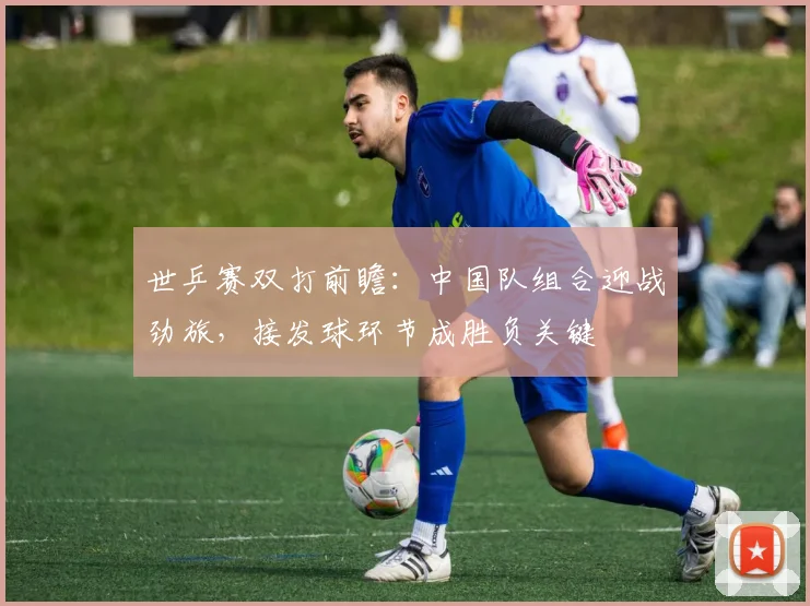 世乒赛双打前瞻：中国队组合迎战劲旅，接发球环节成胜负关键