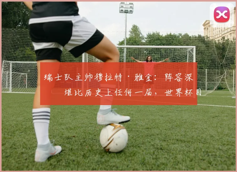 瑞士队主帅穆拉特·雅金：阵容深度堪比历史上任何一届，世界杯目标不止小组出线