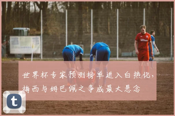 世界杯专家预测榜单进入白热化，梅西与姆巴佩之争成最大悬念