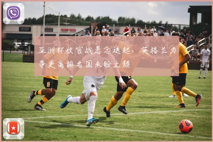 亚洲杯收官战悬念迭起,英格兰力争更高排名国米盼止颓