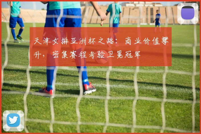天津女排亚洲杯之路：商业价值攀升，密集赛程考验卫冕冠军