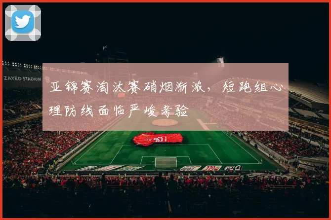 亚锦赛淘汰赛硝烟渐浓,短跑组心理防线面临严峻考验