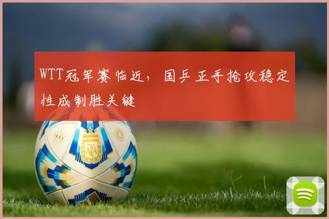 WTT冠军赛临近，国乒正手抢攻稳定性成制胜关键