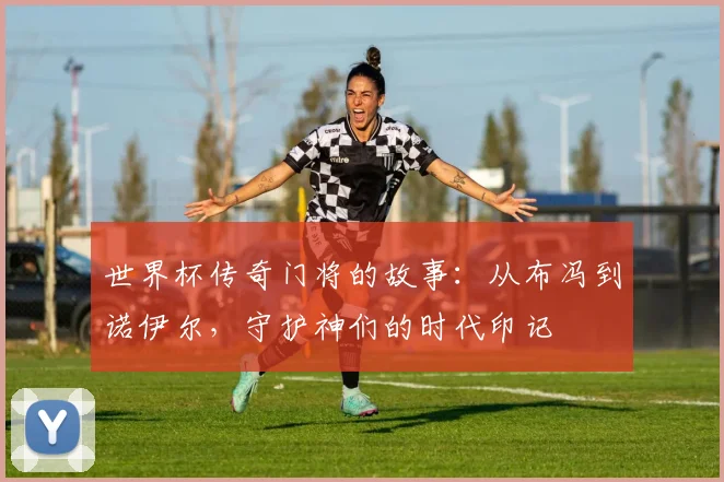 世界杯传奇门将的故事：从布冯到诺伊尔，守护神们的时代印记