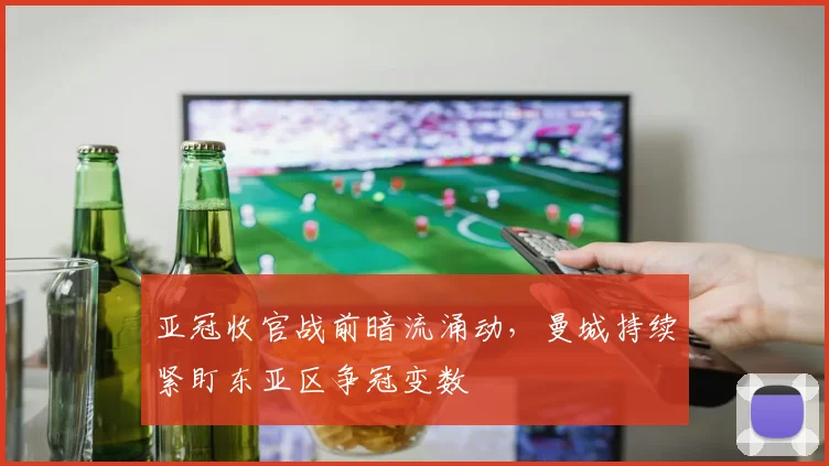 亚冠收官战前暗流涌动,曼城持续紧盯东亚区争冠变数
