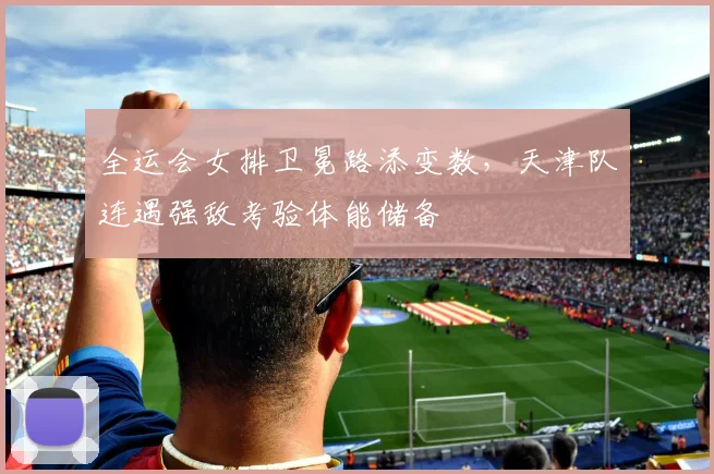 全运会女排卫冕路添变数,天津队连遇强敌考验体能储备