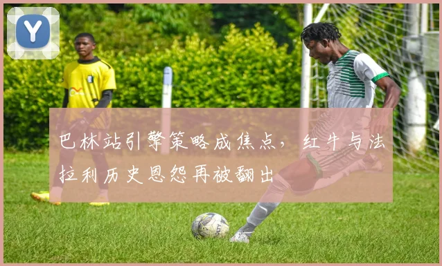 巴林站引擎策略成焦点,红牛与法拉利历史恩怨再被翻出