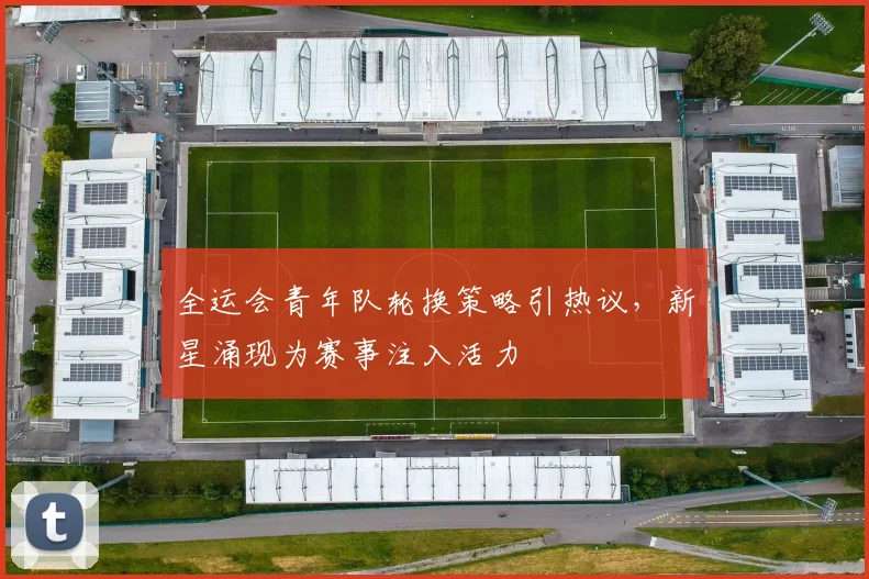 全运会青年队轮换策略引热议,新星涌现为赛事注入活力