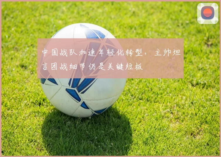 中国战队加速年轻化转型，主帅坦言团战细节仍是关键短板