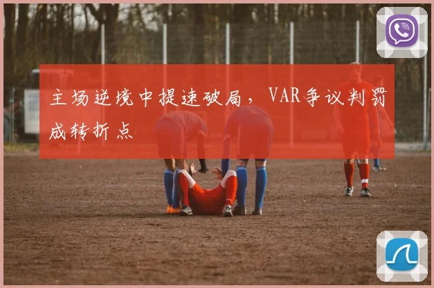 主场逆境中提速破局，VAR争议判罚成转折点