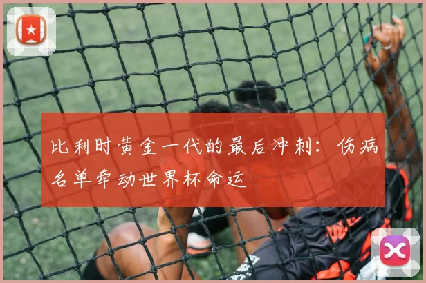 比利时黄金一代的最后冲刺：伤病名单牵动世界杯命运