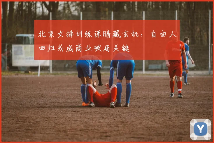 北京女排训练课暗藏玄机,自由人回归或成商业破局关键