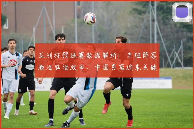 亚洲杯预选赛数据解析：年轻阵容激活临场效率，中国男篮迎来关键转折