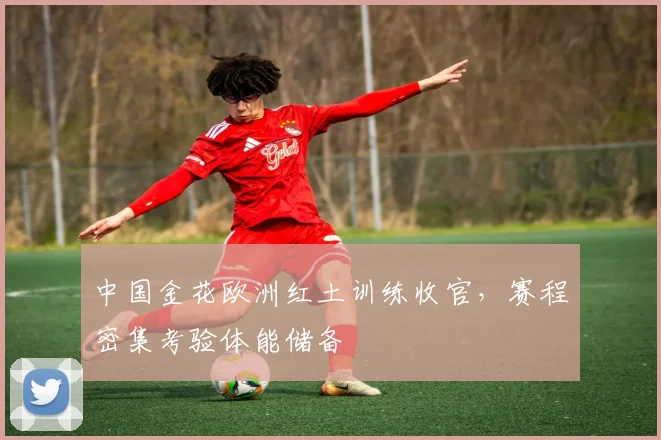 中国金花欧洲红土训练收官，赛程密集考验体能储备