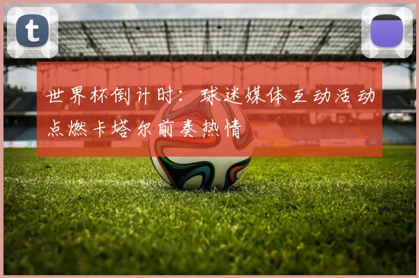 世界杯倒计时：球迷媒体互动活动点燃卡塔尔前奏热情