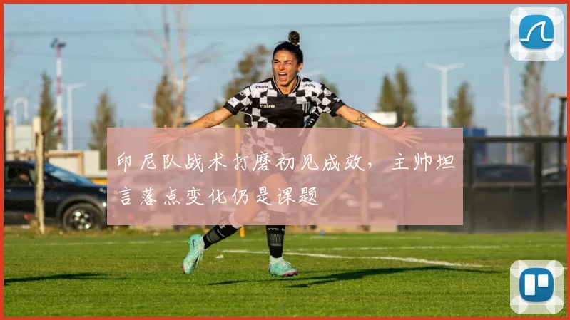 印尼队战术打磨初见成效,主帅坦言落点变化仍是课题