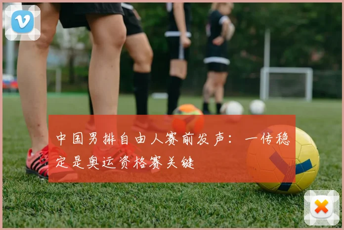 中国男排自由人赛前发声：一传稳定是奥运资格赛关键