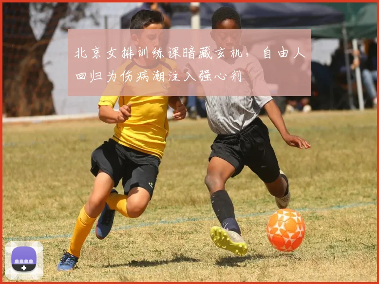 北京女排训练课暗藏玄机,自由人回归为伤病潮注入强心剂