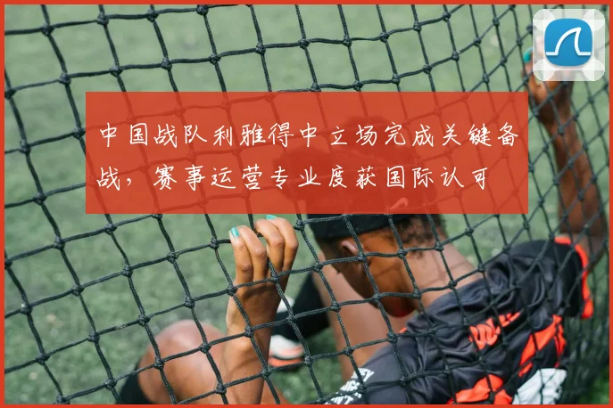 中国战队利雅得中立场完成关键备战，赛事运营专业度获国际认可