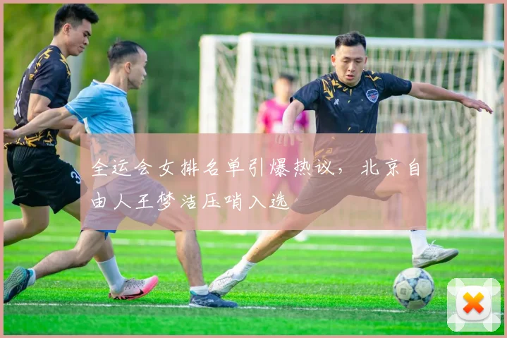 全运会女排名单引爆热议,北京自由人王梦洁压哨入选