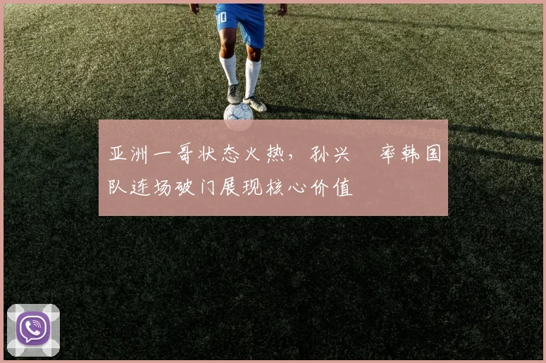 亚洲一哥状态火热，孙兴慜率韩国队连场破门展现核心价值