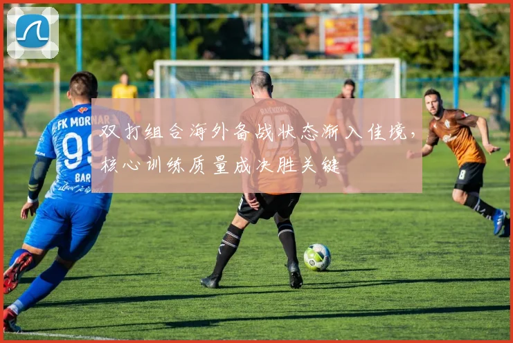 双打组合海外备战状态渐入佳境，核心训练质量成决胜关键