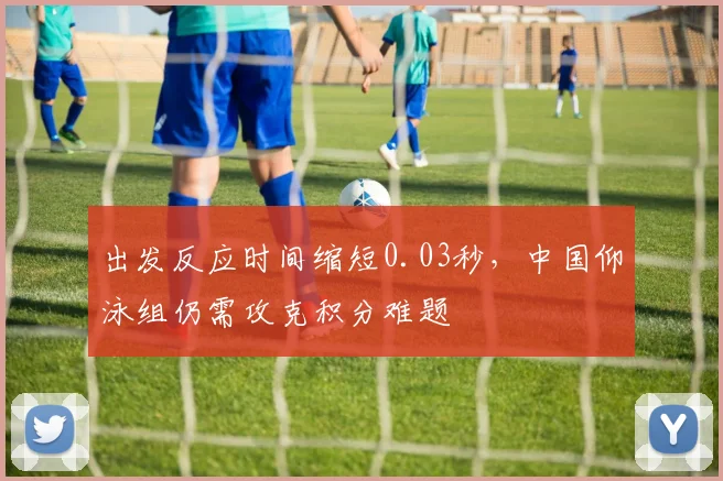 出发反应时间缩短0.03秒,中国仰泳组仍需攻克积分难题